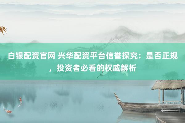白银配资官网 兴华配资平台信誉探究：是否正规，投资者必看的权威解析