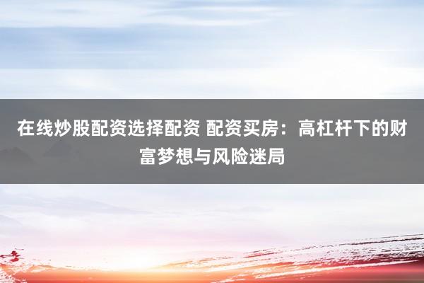 在线炒股配资选择配资 配资买房：高杠杆下的财富梦想与风险迷局