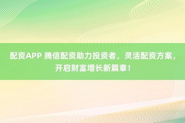 配资APP 腾信配资助力投资者，灵活配资方案，开启财富增长新篇章！