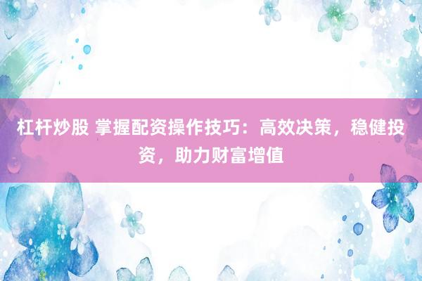 杠杆炒股 掌握配资操作技巧：高效决策，稳健投资，助力财富增值