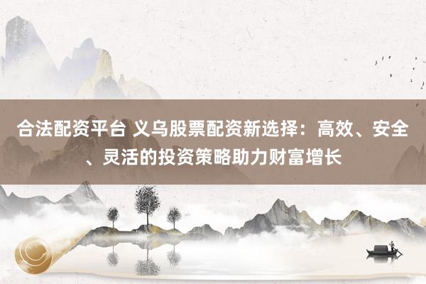 合法配资平台 义乌股票配资新选择：高效、安全、灵活的投资策略助力财富增长