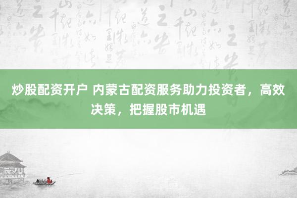 炒股配资开户 内蒙古配资服务助力投资者，高效决策，把握股市机遇