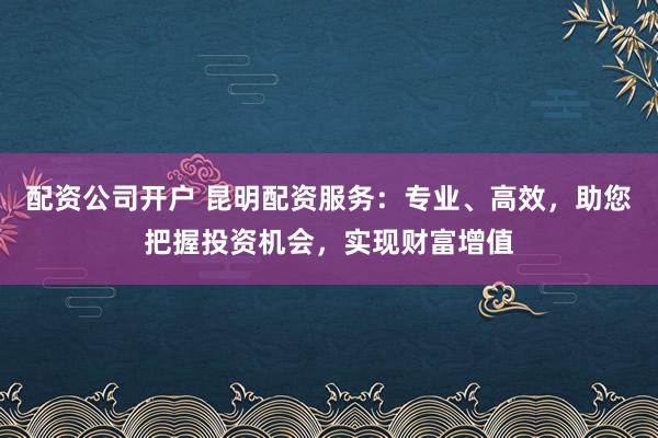 配资公司开户 昆明配资服务：专业、高效，助您把握投资机会，实现财富增值