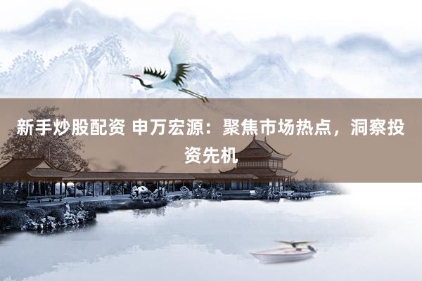 新手炒股配资 申万宏源：聚焦市场热点，洞察投资先机
