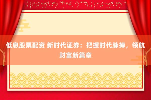 低息股票配资 新时代证券：把握时代脉搏，领航财富新篇章