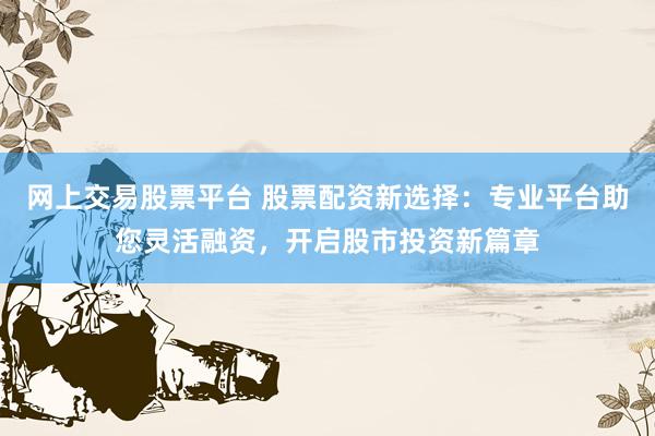 网上交易股票平台 股票配资新选择：专业平台助您灵活融资，开启股市投资新篇章
