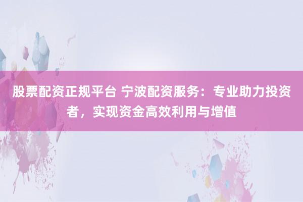 股票配资正规平台 宁波配资服务：专业助力投资者，实现资金高效利用与增值