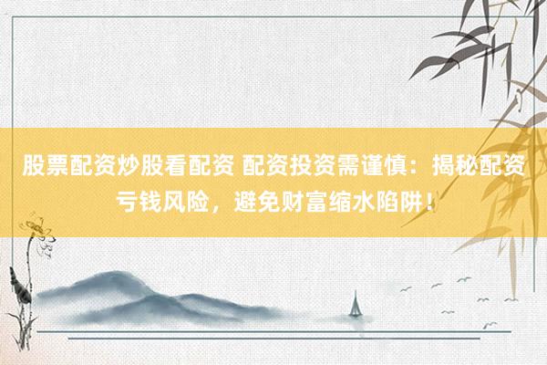 股票配资炒股看配资 配资投资需谨慎：揭秘配资亏钱风险，避免财富缩水陷阱！