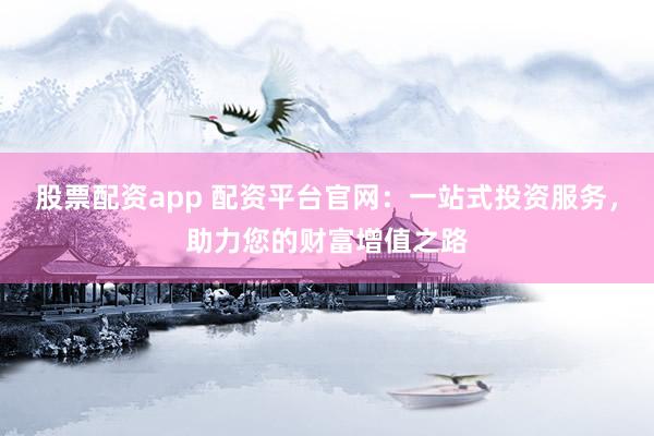 股票配资app 配资平台官网：一站式投资服务，助力您的财富增值之路