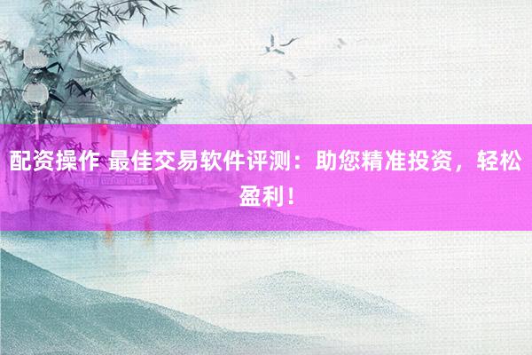配资操作 最佳交易软件评测：助您精准投资，轻松盈利！