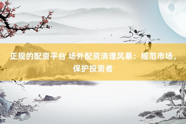 正规的配资平台 场外配资清理风暴：规范市场，保护投资者