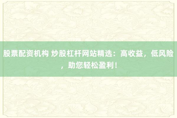 股票配资机构 炒股杠杆网站精选：高收益，低风险，助您轻松盈利！