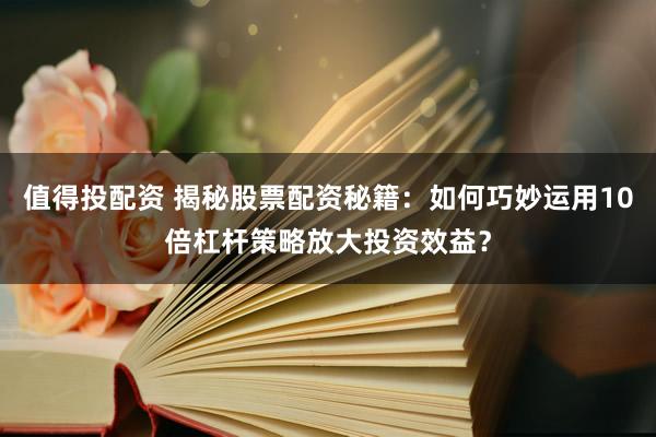 值得投配资 揭秘股票配资秘籍：如何巧妙运用10倍杠杆策略放大投资效益？