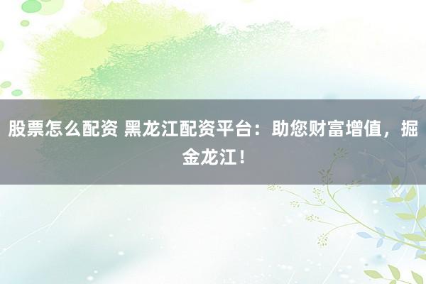 股票怎么配资 黑龙江配资平台：助您财富增值，掘金龙江！