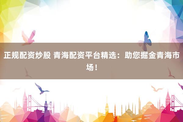 正规配资炒股 青海配资平台精选：助您掘金青海市场！