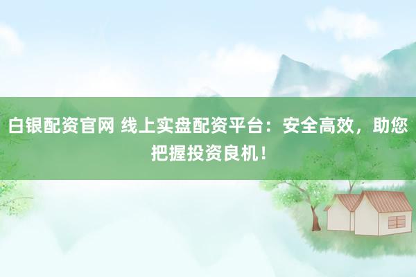 白银配资官网 线上实盘配资平台：安全高效，助您把握投资良机！