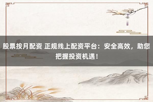 股票按月配资 正规线上配资平台：安全高效，助您把握投资机遇！