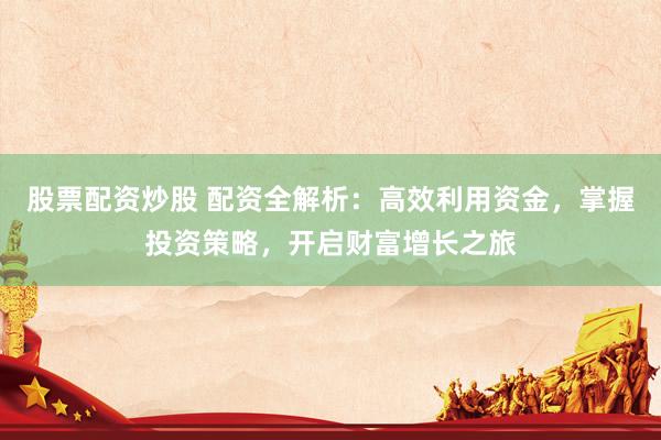股票配资炒股 配资全解析：高效利用资金，掌握投资策略，开启财富增长之旅