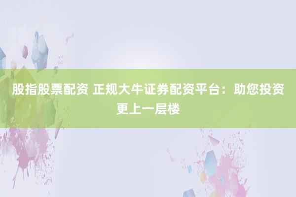 股指股票配资 正规大牛证券配资平台：助您投资更上一层楼