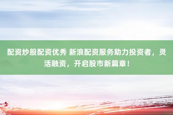配资炒股配资优秀 新浪配资服务助力投资者，灵活融资，开启股市新篇章！