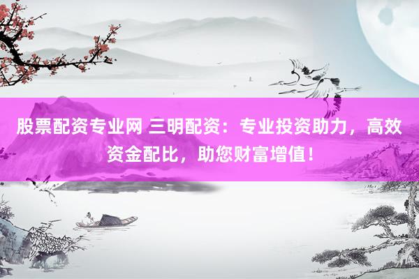 股票配资专业网 三明配资：专业投资助力，高效资金配比，助您财富增值！