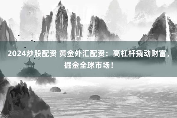 2024炒股配资 黄金外汇配资：高杠杆撬动财富，掘金全球市场！