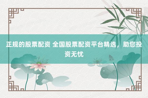 正规的股票配资 全国股票配资平台精选，助您投资无忧