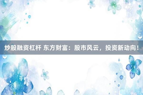 炒股融资杠杆 东方财富：股市风云，投资新动向！