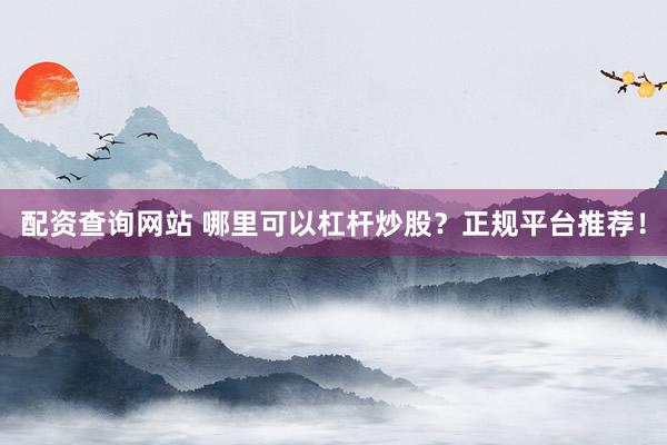 配资查询网站 哪里可以杠杆炒股？正规平台推荐！