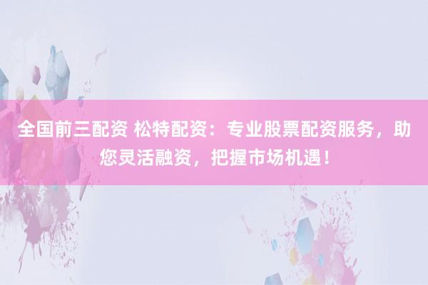 全国前三配资 松特配资：专业股票配资服务，助您灵活融资，把握市场机遇！