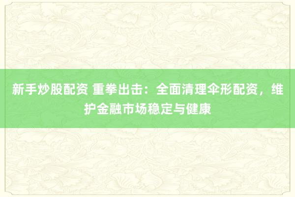 新手炒股配资 重拳出击：全面清理伞形配资，维护金融市场稳定与健康