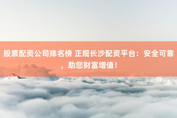 股票配资公司排名榜 正规长沙配资平台：安全可靠，助您财富增值！