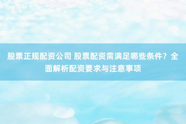 股票正规配资公司 股票配资需满足哪些条件？全面解析配资要求与注意事项