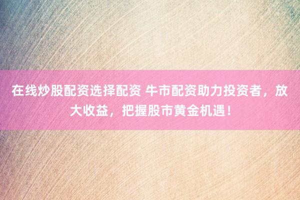 在线炒股配资选择配资 牛市配资助力投资者，放大收益，把握股市黄金机遇！