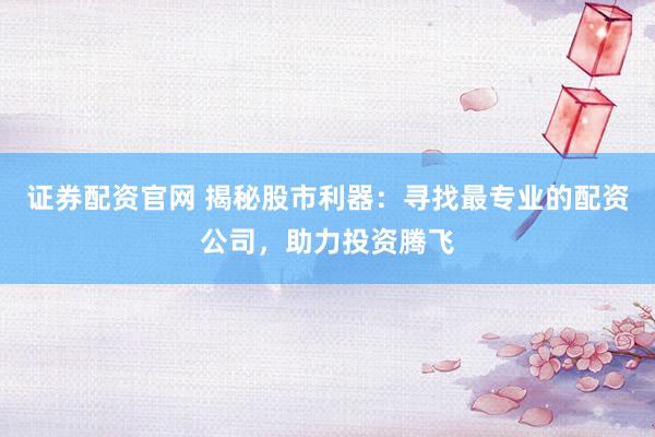 证券配资官网 揭秘股市利器：寻找最专业的配资公司，助力投资腾飞