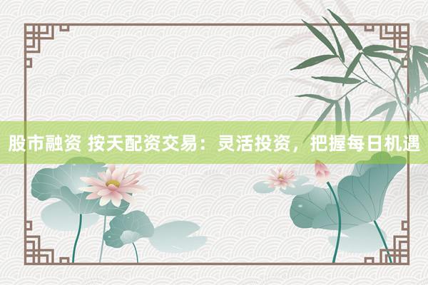 股市融资 按天配资交易：灵活投资，把握每日机遇