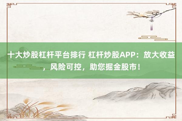 十大炒股杠杆平台排行 杠杆炒股APP：放大收益，风险可控，助您掘金股市！