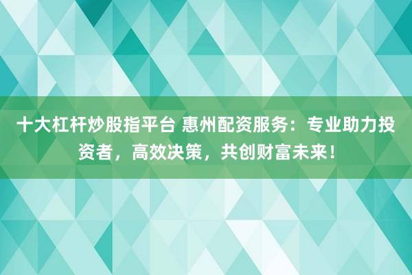 十大杠杆炒股指平台 惠州配资服务：专业助力投资者，高效决策，共创财富未来！