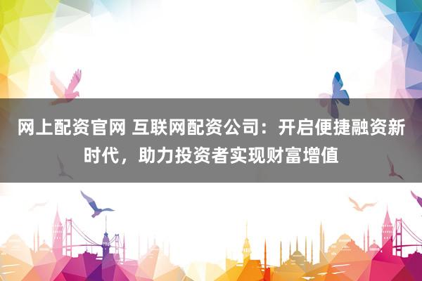 网上配资官网 互联网配资公司：开启便捷融资新时代，助力投资者实现财富增值