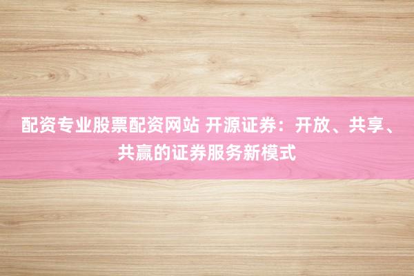 配资专业股票配资网站 开源证券：开放、共享、共赢的证券服务新模式