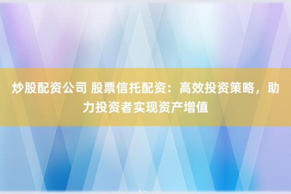 炒股配资公司 股票信托配资：高效投资策略，助力投资者实现资产增值