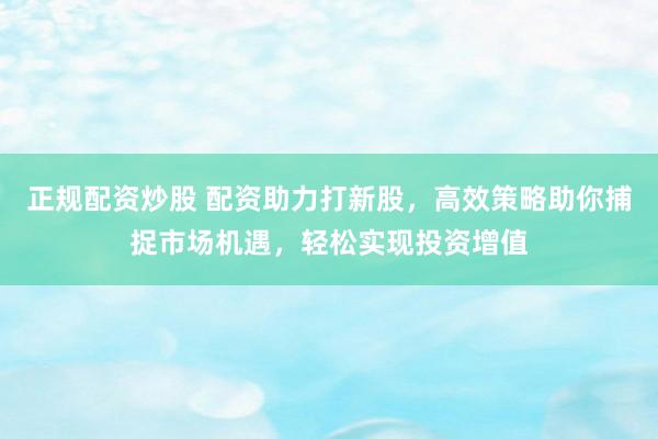 正规配资炒股 配资助力打新股，高效策略助你捕捉市场机遇，轻松实现投资增值