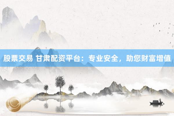 股票交易 甘肃配资平台：专业安全，助您财富增值