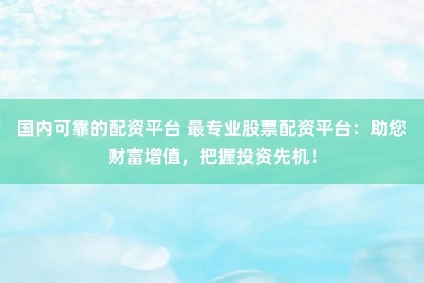 国内可靠的配资平台 最专业股票配资平台：助您财富增值，把握投资先机！