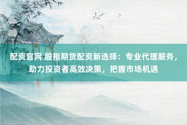 配资官网 股指期货配资新选择：专业代理服务，助力投资者高效决策，把握市场机遇
