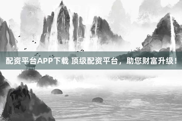 配资平台APP下载 顶级配资平台，助您财富升级！