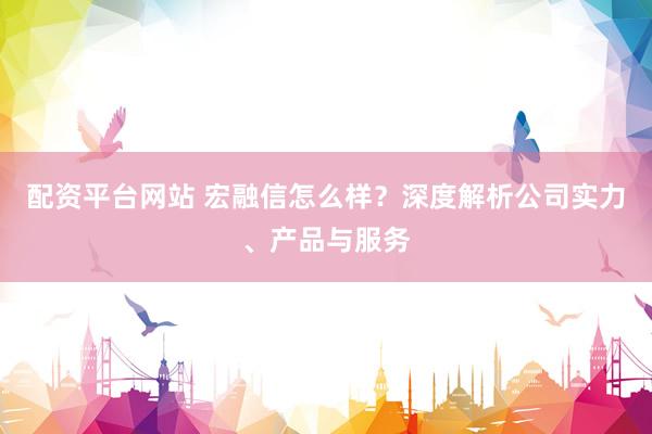 配资平台网站 宏融信怎么样？深度解析公司实力、产品与服务