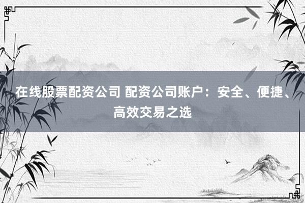 在线股票配资公司 配资公司账户：安全、便捷、高效交易之选