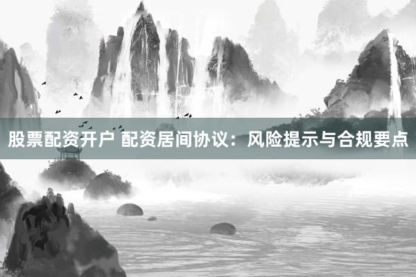 股票配资开户 配资居间协议：风险提示与合规要点