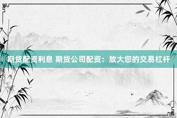 期货配资利息 期货公司配资：放大您的交易杠杆